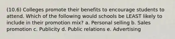 (10.6) Colleges promote their benefits to encourage students to attend. Which of the following would schools be LEAST likely to include in their promotion mix? a. Personal selling b. Sales promotion c. Publicity d. Public relations e. Advertising