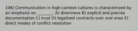 106) Communication in high-context cultures is characterized by an emphasis on ________. A) directness B) explicit and precise documentation C) trust D) legalized contracts over oral ones E) direct modes of conflict resolution