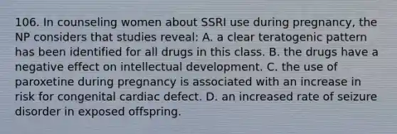 106. In counseling women about SSRI use during pregnancy, the NP considers that studies reveal: A. a clear teratogenic pattern has been identified for all drugs in this class. B. the drugs have a negative effect on intellectual development. C. the use of paroxetine during pregnancy is associated with an increase in risk for congenital cardiac defect. D. an increased rate of seizure disorder in exposed offspring.