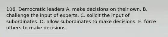 106. Democratic leaders A. make decisions on their own. B. challenge the input of experts. C. solicit the input of subordinates. D. allow subordinates to make decisions. E. force others to make decisions.