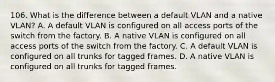 106. What is the difference between a default VLAN and a native VLAN? A. A default VLAN is configured on all access ports of the switch from the factory. B. A native VLAN is configured on all access ports of the switch from the factory. C. A default VLAN is configured on all trunks for tagged frames. D. A native VLAN is configured on all trunks for tagged frames.