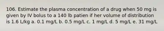 106. Estimate the plasma concentration of a drug when 50 mg is given by IV bolus to a 140 lb patien if her volume of distribution is 1.6 L/kg a. 0.1 mg/L b. 0.5 mg/L c. 1 mg/L d. 5 mg/L e. 31 mg/L