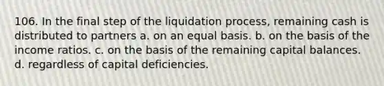 106. In the final step of the liquidation process, remaining cash is distributed to partners a. on an equal basis. b. on the basis of the income ratios. c. on the basis of the remaining capital balances. d. regardless of capital deficiencies.