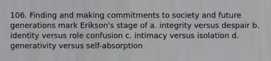 106. Finding and making commitments to society and future generations mark Erikson's stage of a. integrity versus despair b. identity versus role confusion c. intimacy versus isolation d. generativity versus self-absorption