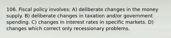 106. <a href='https://www.questionai.com/knowledge/kPTgdbKdvz-fiscal-policy' class='anchor-knowledge'>fiscal policy</a> involves: A) deliberate changes in the money supply. B) deliberate changes in taxation and/or government spending. C) changes in interest rates in specific markets. D) changes which correct only recessionary problems.