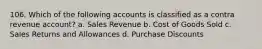 106. Which of the following accounts is classified as a contra revenue account? a. Sales Revenue b. Cost of Goods Sold c. Sales Returns and Allowances d. Purchase Discounts