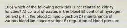 106) Which of the following activities is not related to kidney function? A) control of wastes in the blood B) control of hydrogen ion and pH in the blood C) lipid digestion D) maintenance of various blood ion concentrations E) regulation of blood pressure