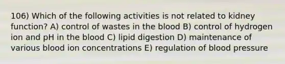 106) Which of the following activities is not related to kidney function? A) control of wastes in <a href='https://www.questionai.com/knowledge/k7oXMfj7lk-the-blood' class='anchor-knowledge'>the blood</a> B) control of hydrogen ion and pH in the blood C) lipid digestion D) maintenance of various blood ion concentrations E) regulation of <a href='https://www.questionai.com/knowledge/kD0HacyPBr-blood-pressure' class='anchor-knowledge'>blood pressure</a>