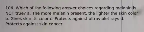 106. Which of the following answer choices regarding melanin is NOT true? a. The more melanin present, the lighter the skin color b. Gives skin its color c. Protects against ultraviolet rays d. Protects against skin cancer