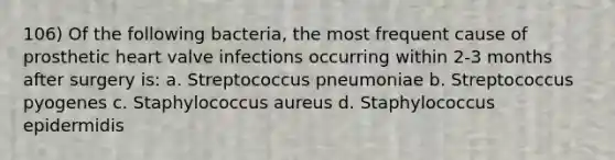 106) Of the following bacteria, the most frequent cause of prosthetic heart valve infections occurring within 2-3 months after surgery is: a. Streptococcus pneumoniae b. Streptococcus pyogenes c. Staphylococcus aureus d. Staphylococcus epidermidis