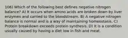 106) Which of the following best defines negative nitrogen balance? A) It occurs when amino acids are broken down by liver enzymes and carried to the bloodstream. B) A negative nitrogen balance is normal and is a way of maintaining homeostasis. C) Protein breakdown exceeds protein synthesis. D) It is a condition usually caused by having a diet low in fish and meat.