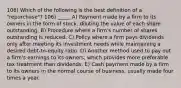 106) Which of the following is the best definition of a "repurchase"? 106) _____ A) Payment made by a firm to its owners in the form of stock, diluting the value of each share outstanding. B) Procedure where a firm's number of shares outstanding is reduced. C) Policy where a firm pays dividends only after meeting its investment needs while maintaining a desired debt-to-equity ratio. D) Another method used to pay out a firm's earnings to its owners, which provides more preferable tax treatment than dividends. E) Cash payment made by a firm to its owners in the normal course of business, usually made four times a year.