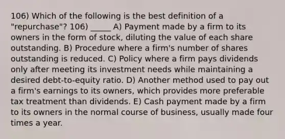 106) Which of the following is the best definition of a "repurchase"? 106) _____ A) Payment made by a firm to its owners in the form of stock, diluting the value of each share outstanding. B) Procedure where a firm's number of shares outstanding is reduced. C) Policy where a firm pays dividends only after meeting its investment needs while maintaining a desired debt-to-equity ratio. D) Another method used to pay out a firm's earnings to its owners, which provides more preferable tax treatment than dividends. E) Cash payment made by a firm to its owners in the normal course of business, usually made four times a year.