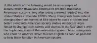 (1.06) Which of the following would be an example of acculturation? Hawaiians continue to practice traditional Polynesian customs long after being annexed (added) into the United States in the late 1800's. Many Immigrants from Ireland changed their last names at Ellis Island to avoid criticism and better blend into American society. Native Americans were forced to change their names and clothes in the late 1800's with the implementation of the reservation system. Most immigrants who come to America strive to learn English as soon as possible to help them function in American society.