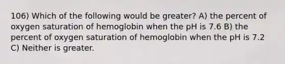 106) Which of the following would be greater? A) the percent of oxygen saturation of hemoglobin when the pH is 7.6 B) the percent of oxygen saturation of hemoglobin when the pH is 7.2 C) Neither is greater.