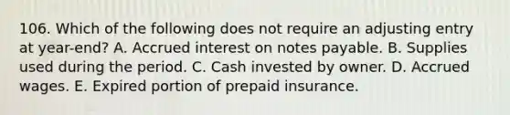 106. Which of the following does not require an adjusting entry at year-end? A. Accrued interest on notes payable. B. Supplies used during the period. C. Cash invested by owner. D. Accrued wages. E. Expired portion of prepaid insurance.