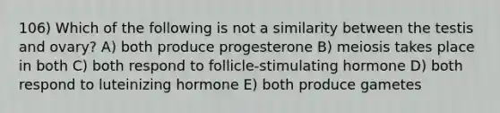 106) Which of the following is not a similarity between the testis and ovary? A) both produce progesterone B) meiosis takes place in both C) both respond to follicle-stimulating hormone D) both respond to luteinizing hormone E) both produce gametes