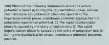 106) Which of the following statements about the action potential is false? A) During the repolarization phase, sodium channels close and potassium channels open B) In the hyperpolarization phase, membrane potential approaches the potassium equilibrium potential. C) The rapid depolarization phase is caused by the entry of sodium ions D) The rapid depolarization phase is caused by the entry of potassium ions E) During the depolarization phase, membrane potential becomes positive.