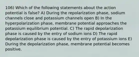 106) Which of the following statements about the action potential is false? A) During the repolarization phase, sodium channels close and potassium channels open B) In the hyperpolarization phase, membrane potential approaches the potassium equilibrium potential. C) The rapid depolarization phase is caused by the entry of sodium ions D) The rapid depolarization phase is caused by the entry of potassium ions E) During the depolarization phase, membrane potential becomes positive.