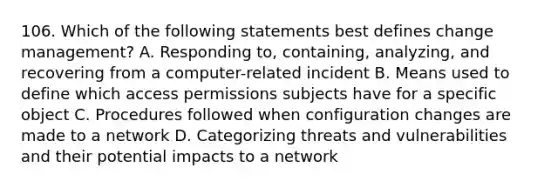 106. Which of the following statements best defines change management? A. Responding to, containing, analyzing, and recovering from a computer-related incident B. Means used to define which access permissions subjects have for a specific object C. Procedures followed when configuration changes are made to a network D. Categorizing threats and vulnerabilities and their potential impacts to a network