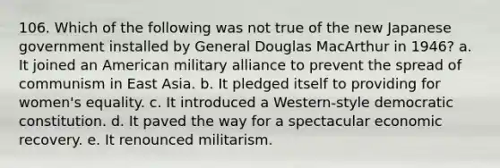 106. Which of the following was not true of the new Japanese government installed by General Douglas MacArthur in 1946? a. It joined an American military alliance to prevent the spread of communism in East Asia. b. It pledged itself to providing for women's equality. c. It introduced a Western-style democratic constitution. d. It paved the way for a spectacular economic recovery. e. It renounced militarism.