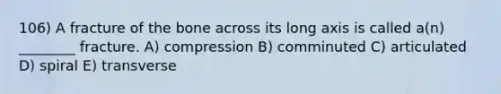 106) A fracture of the bone across its long axis is called a(n) ________ fracture. A) compression B) comminuted C) articulated D) spiral E) transverse