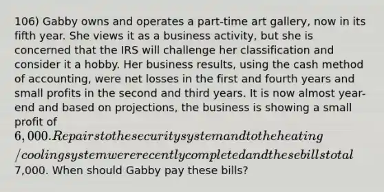 106) Gabby owns and operates a part-time art gallery, now in its fifth year. She views it as a business activity, but she is concerned that the IRS will challenge her classification and consider it a hobby. Her business results, using the cash method of accounting, were net losses in the first and fourth years and small profits in the second and third years. It is now almost year-end and based on projections, the business is showing a small profit of 6,000. Repairs to the security system and to the heating/cooling system were recently completed and these bills total7,000. When should Gabby pay these bills?