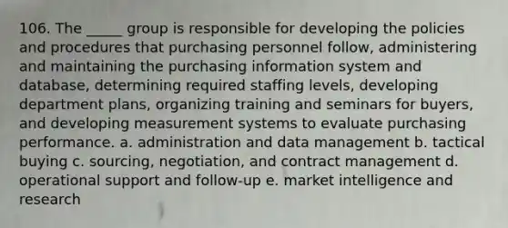 106. The _____ group is responsible for developing the policies and procedures that purchasing personnel follow, administering and maintaining the purchasing information system and database, determining required staffing levels, developing department plans, organizing training and seminars for buyers, and developing measurement systems to evaluate purchasing performance. a. administration and data management b. tactical buying c. sourcing, negotiation, and contract management d. operational support and follow-up e. market intelligence and research