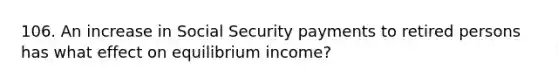 106. An increase in Social Security payments to retired persons has what effect on equilibrium income?