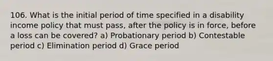 106. What is the initial period of time specified in a disability income policy that must pass, after the policy is in force, before a loss can be covered? a) Probationary period b) Contestable period c) Elimination period d) Grace period