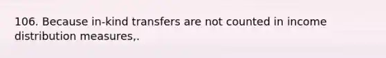106. Because in-kind transfers are not counted in income distribution measures,.