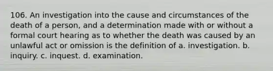 106. An investigation into the cause and circumstances of the death of a person, and a determination made with or without a formal court hearing as to whether the death was caused by an unlawful act or omission is the definition of a. investigation. b. inquiry. c. inquest. d. examination.