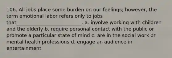 106. ​All jobs place some burden on our feelings; however, the term emotional labor refers only to jobs that___________________________. a. ​involve working with children and the elderly b. ​require personal contact with the public or promote a particular state of mind c. ​are in the social work or mental health professions d. ​engage an audience in entertainment