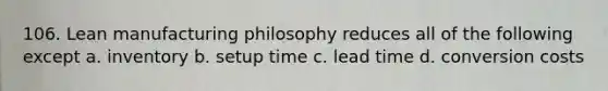 106. Lean manufacturing philosophy reduces all of the following except a. inventory b. setup time c. lead time d. conversion costs