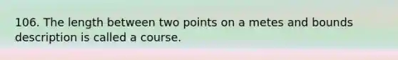 106. The length between two points on a metes and bounds description is called a course.