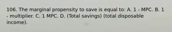 106. The marginal propensity to save is equal to: A. 1 - MPC. B. 1 - multiplier. C. 1 MPC. D. (Total savings) (total disposable income).