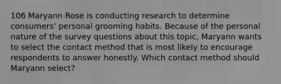 106 Maryann Rose is conducting research to determine consumers' personal grooming habits. Because of the personal nature of the survey questions about this topic, Maryann wants to select the contact method that is most likely to encourage respondents to answer honestly. Which contact method should Maryann select?