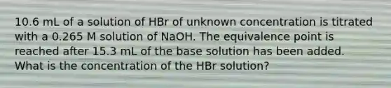 10.6 mL of a solution of HBr of unknown concentration is titrated with a 0.265 M solution of NaOH. The equivalence point is reached after 15.3 mL of the base solution has been added. What is the concentration of the HBr solution?