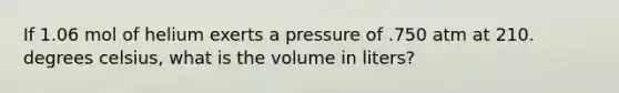 If 1.06 mol of helium exerts a pressure of .750 atm at 210. degrees celsius, what is the volume in liters?