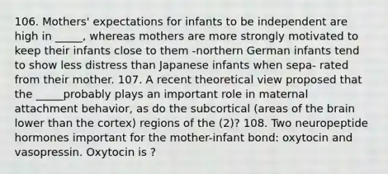 106. Mothers' expectations for infants to be independent are high in _____, whereas mothers are more strongly motivated to keep their infants close to them -northern German infants tend to show less distress than Japanese infants when sepa- rated from their mother. 107. A recent theoretical view proposed that the _____probably plays an important role in maternal attachment behavior, as do the subcortical (areas of the brain lower than the cortex) regions of the (2)? 108. Two neuropeptide hormones important for the mother-infant bond: oxytocin and vasopressin. Oxytocin is ?