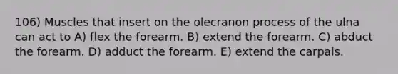 106) Muscles that insert on the olecranon process of the ulna can act to A) flex the forearm. B) extend the forearm. C) abduct the forearm. D) adduct the forearm. E) extend the carpals.