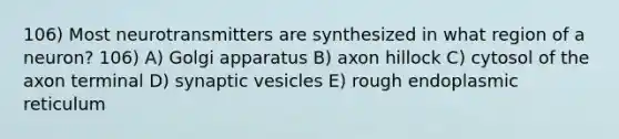 106) Most neurotransmitters are synthesized in what region of a neuron? 106) A) Golgi apparatus B) axon hillock C) cytosol of the axon terminal D) synaptic vesicles E) rough endoplasmic reticulum