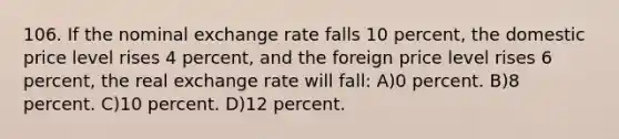 106. If the nominal exchange rate falls 10 percent, the domestic price level rises 4 percent, and the foreign price level rises 6 percent, the real exchange rate will fall: A)0 percent. B)8 percent. C)10 percent. D)12 percent.