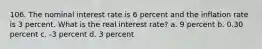 106. The nominal interest rate is 6 percent and the inflation rate is 3 percent. What is the real interest rate? a. 9 percent b. 0.30 percent c. -3 percent d. 3 percent