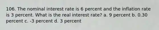 106. The nominal interest rate is 6 percent and the inflation rate is 3 percent. What is the real interest rate? a. 9 percent b. 0.30 percent c. -3 percent d. 3 percent