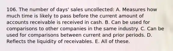 106. The number of days' sales uncollected: A. Measures how much time is likely to pass before the current amount of accounts receivable is received in cash. B. Can be used for comparisons to other companies in the same industry. C. Can be used for comparisons between current and prior periods. D. Reflects the liquidity of receivables. E. All of these.