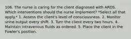 106. The nurse is caring for the client diagnosed with ARDS. Which interventions should the nurse implement? *Select all that apply.* 1. Assess the client's level of consciousness. 2. Monitor urine output every shift. 3. Turn the client every two hours. 4. Maintain intravenous fluids as ordered. 5. Place the client in the Fowler's position.