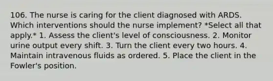 106. The nurse is caring for the client diagnosed with ARDS. Which interventions should the nurse implement? *Select all that apply.* 1. Assess the client's level of consciousness. 2. Monitor urine output every shift. 3. Turn the client every two hours. 4. Maintain intravenous fluids as ordered. 5. Place the client in the Fowler's position.