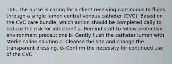 106. The nurse is caring for a client receiving continuous IV fluids through a single lumen central venous catheter (CVC). Based on the CVC care bundle, which action should be completed daily to reduce the risk for infection? a- Remind staff to follow protective environment precautions b- Gently flush the catheter lumen with sterile saline solution c- Cleanse the site and change the transparent dressing. d- Confirm the necessity for continued use of the CVC.