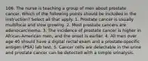 106. The nurse is teaching a group of men about prostate cancer. Which of the following points should be included in the instruction? Select all that apply. 1. Prostate cancer is usually multifocal and slow growing. 2. Most prostate cancers are adenocarcinoma. 3. The incidence of prostate cancer is higher in African-American men, and the onset is earlier. 4. All men over age 40 should have a digital rectal exam and a prostate-specific antigen (PSA) lab test. 5. Cancer cells are detectable in the urine and prostate cancer can be detected with a simple urinalysis.